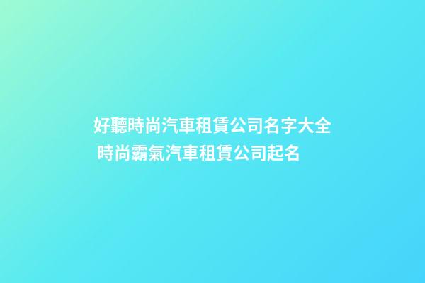 好聽時尚汽車租賃公司名字大全 時尚霸氣汽車租賃公司起名